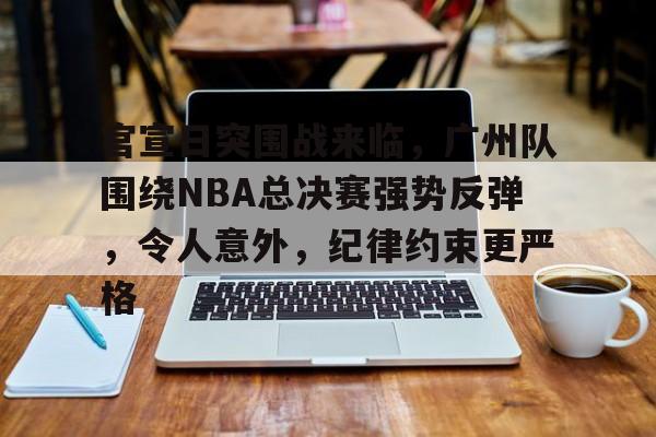 爱游戏官网-包含官宣日突围战来临，广州队围绕NBA总决赛强势反弹，令人意外，纪律约束更严格的词条