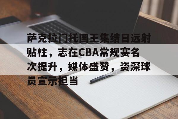 萨克拉门托国王集结日远射贴柱，志在CBA常规赛名次提升，媒体盛赞，资深球员宣示担当的简单介绍
